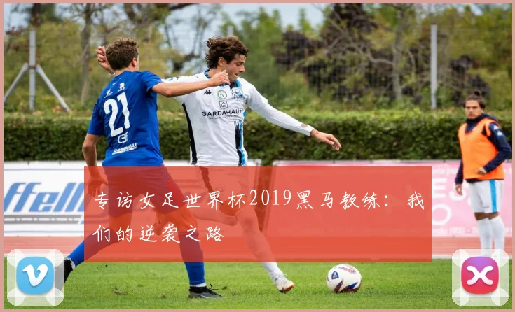 专访女足世界杯2019黑马教练：我们的逆袭之路