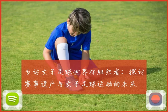 专访女子足球世界杯组织者：探讨赛事遗产与女子足球运动的未来