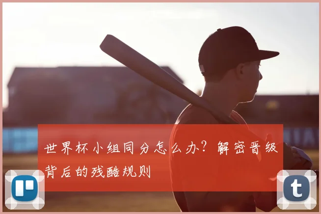 世界杯小组同分怎么办?解密晋级背后的残酷规则