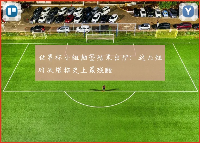 世界杯小组抽签结果出炉:这几组对决堪称史上最残酷