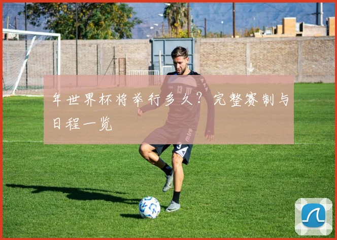 年世界杯将举行多久?完整赛制与日程一览