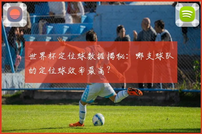 世界杯定位球数据揭秘：哪支球队的定位球效率最高？