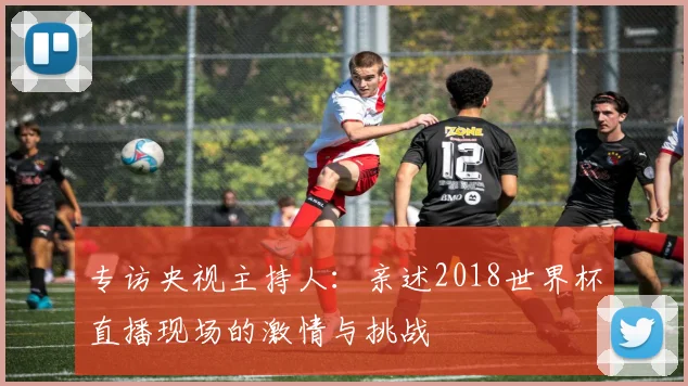 专访央视主持人：亲述2018世界杯直播现场的激情与挑战