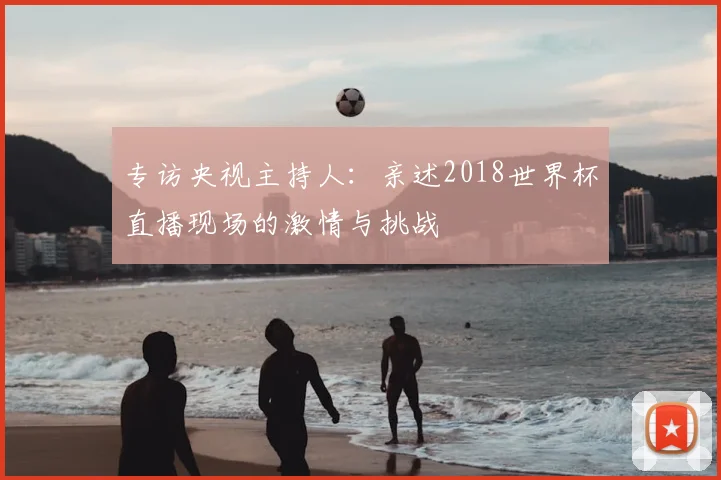 专访央视主持人：亲述2018世界杯直播现场的激情与挑战