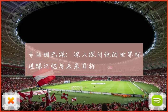 专访姆巴佩：深入探讨他的世界杯进球记忆与未来目标