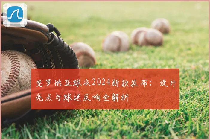 克罗地亚球衣2024新款发布：设计亮点与球迷反响全解析