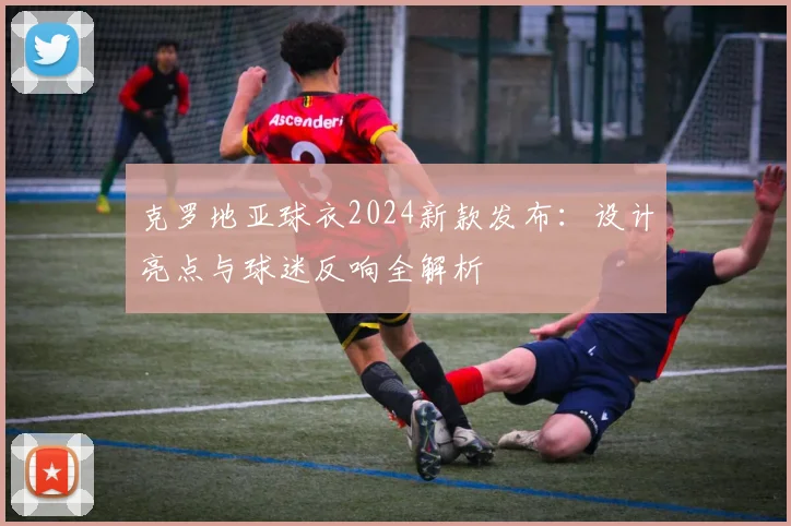 克罗地亚球衣2024新款发布：设计亮点与球迷反响全解析