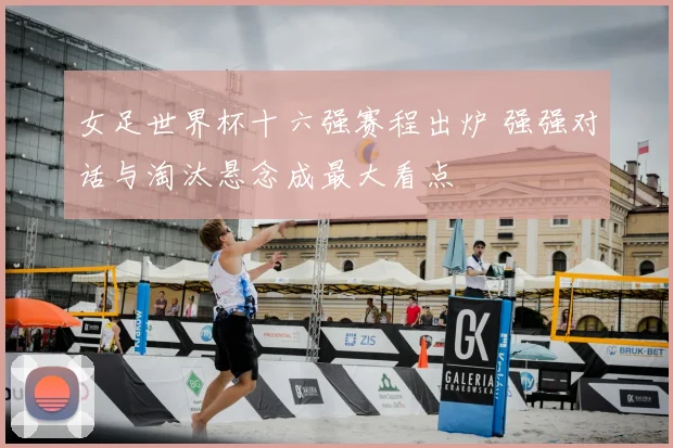 女足世界杯十六强赛程出炉 强强对话与淘汰悬念成最大看点