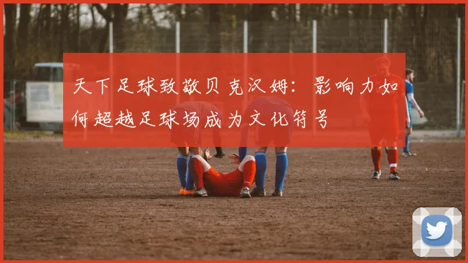 天下足球致敬贝克汉姆：影响力如何超越足球场成为文化符号