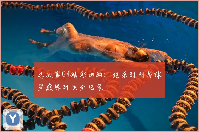 总决赛G4精彩回顾:绝杀时刻与球星巅峰对决全记录