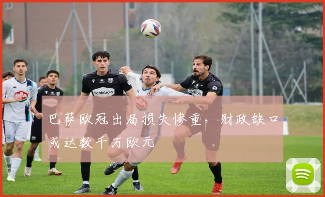 巴萨欧冠出局损失惨重，财政缺口或达数千万欧元