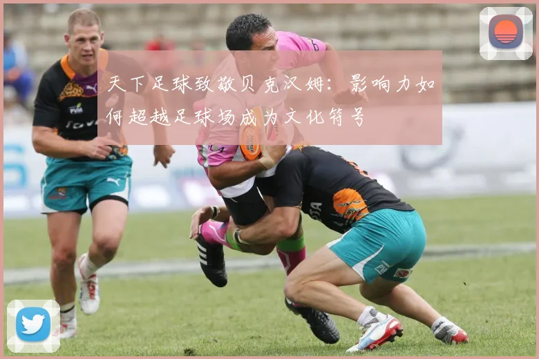 天下足球致敬贝克汉姆:影响力如何超越足球场成为文化符号