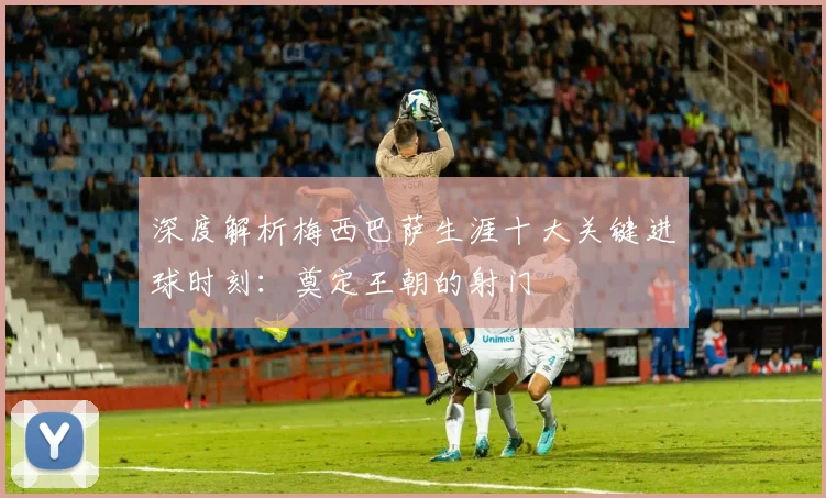深度解析梅西巴萨生涯十大关键进球时刻：奠定王朝的射门