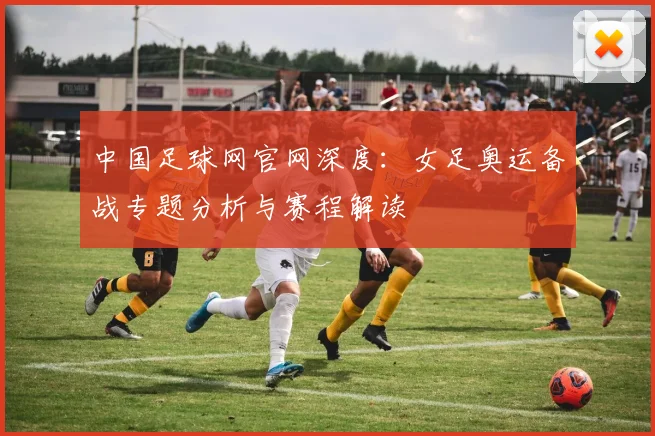 中国足球网官网深度：女足奥运备战专题分析与赛程解读