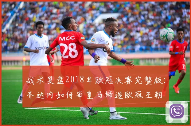 战术复盘2018年欧冠决赛完整版:齐达内如何率皇马缔造欧冠王朝