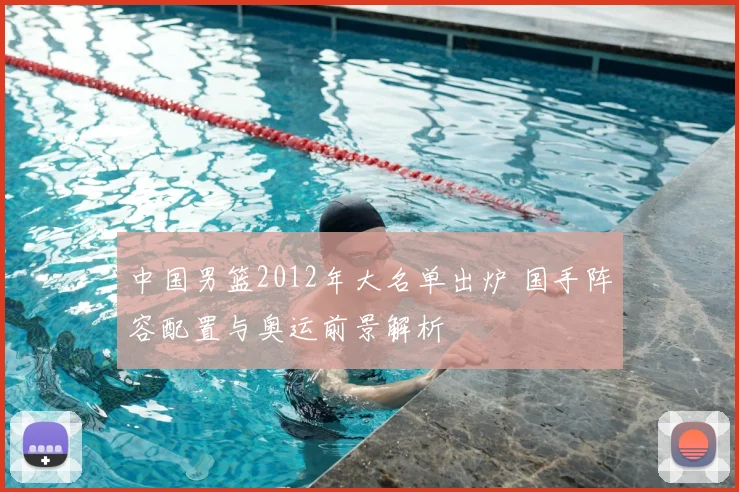 中国男篮2012年大名单出炉 国手阵容配置与奥运前景解析