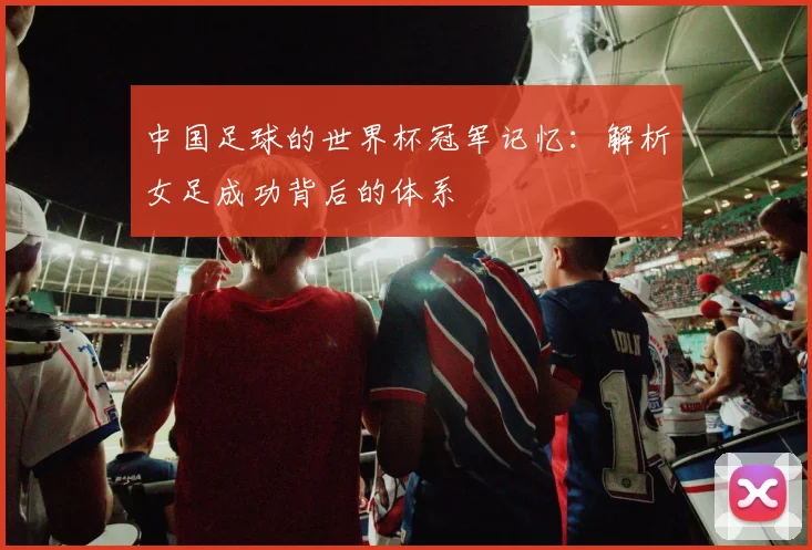 中国足球的世界杯冠军记忆：解析女足成功背后的体系