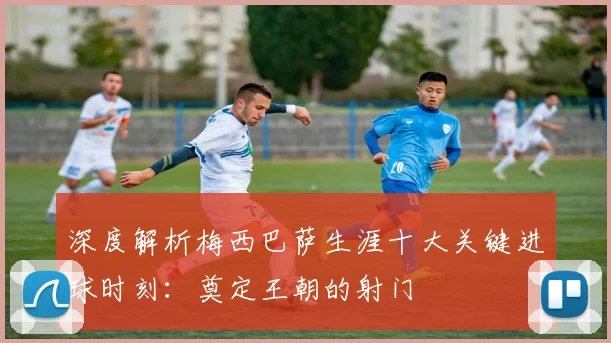 深度解析梅西巴萨生涯十大关键进球时刻：奠定王朝的射门
