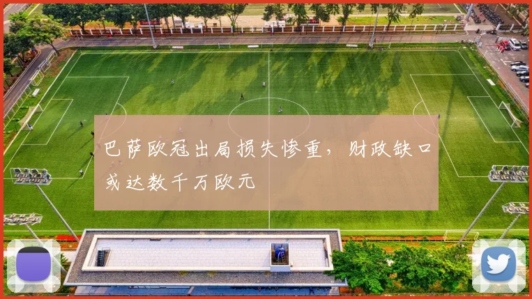 巴萨欧冠出局损失惨重，财政缺口或达数千万欧元