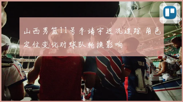 山西男篮11号李靖宇近况追踪 角色定位变化对球队轮换影响